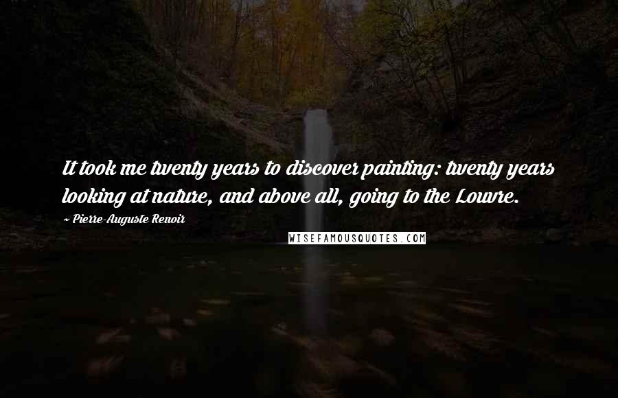 Pierre-Auguste Renoir Quotes: It took me twenty years to discover painting: twenty years looking at nature, and above all, going to the Louvre.