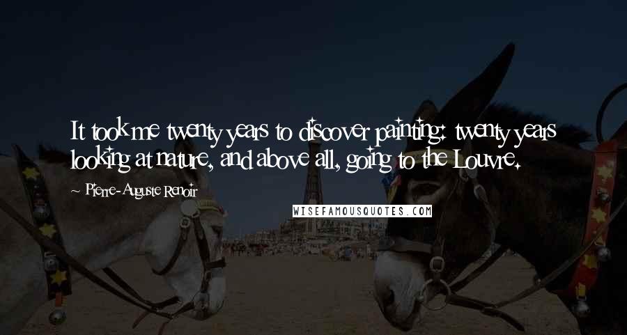 Pierre-Auguste Renoir Quotes: It took me twenty years to discover painting: twenty years looking at nature, and above all, going to the Louvre.