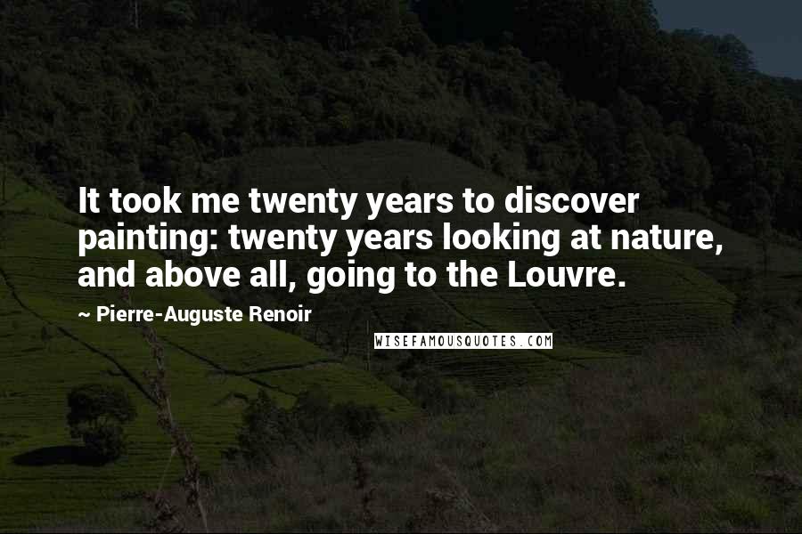 Pierre-Auguste Renoir Quotes: It took me twenty years to discover painting: twenty years looking at nature, and above all, going to the Louvre.
