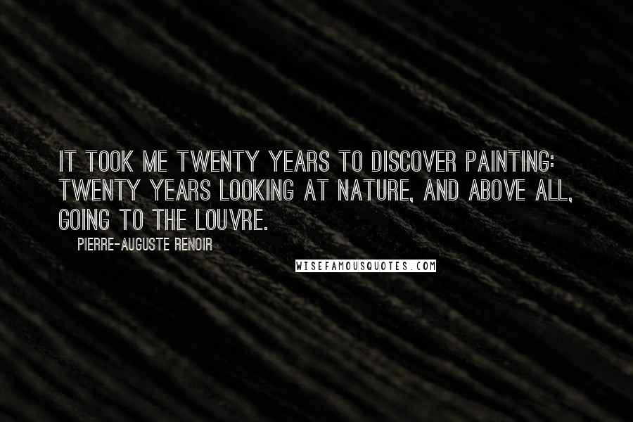 Pierre-Auguste Renoir Quotes: It took me twenty years to discover painting: twenty years looking at nature, and above all, going to the Louvre.