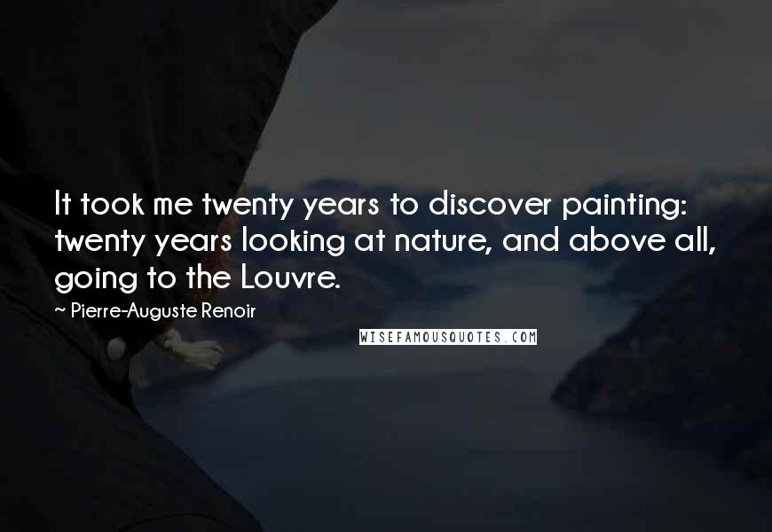 Pierre-Auguste Renoir Quotes: It took me twenty years to discover painting: twenty years looking at nature, and above all, going to the Louvre.