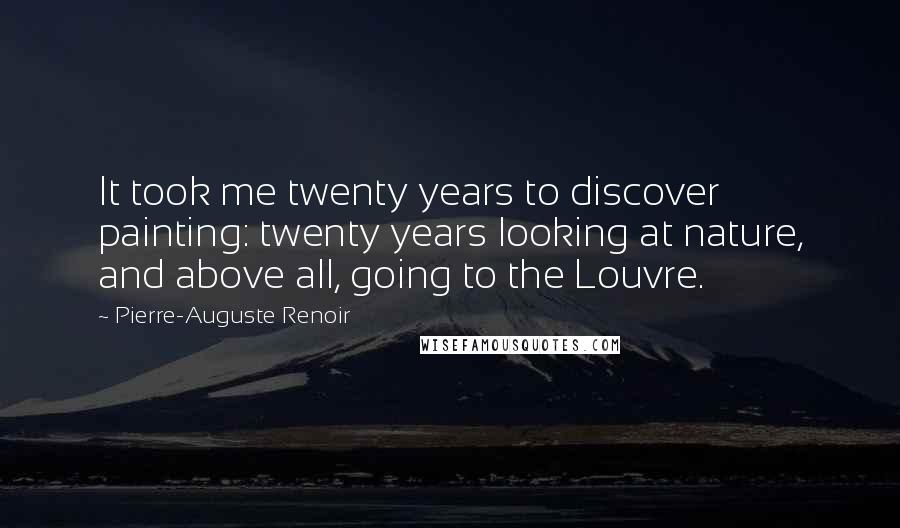 Pierre-Auguste Renoir Quotes: It took me twenty years to discover painting: twenty years looking at nature, and above all, going to the Louvre.