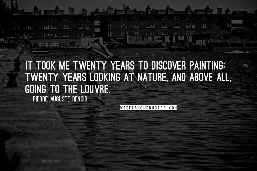 Pierre-Auguste Renoir Quotes: It took me twenty years to discover painting: twenty years looking at nature, and above all, going to the Louvre.