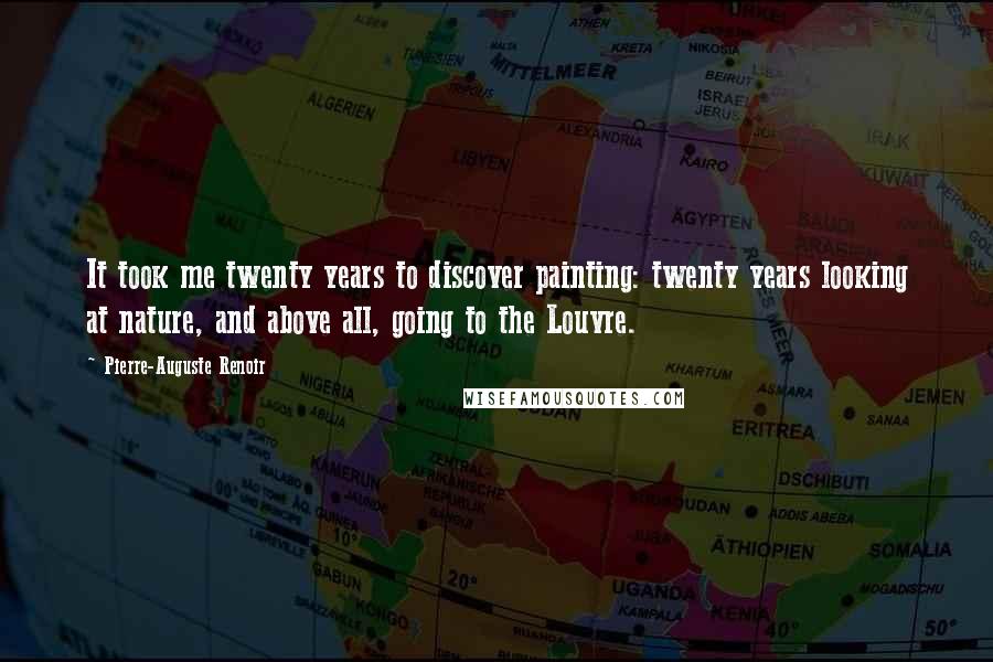 Pierre-Auguste Renoir Quotes: It took me twenty years to discover painting: twenty years looking at nature, and above all, going to the Louvre.