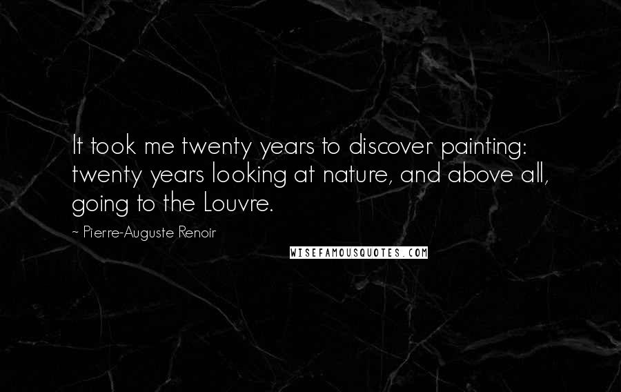 Pierre-Auguste Renoir Quotes: It took me twenty years to discover painting: twenty years looking at nature, and above all, going to the Louvre.