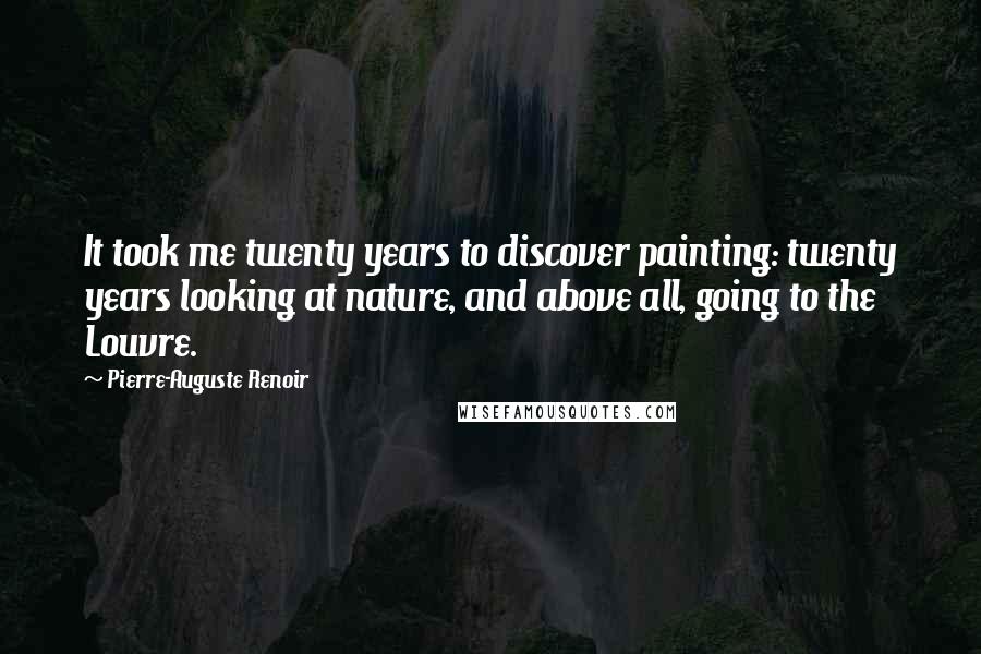 Pierre-Auguste Renoir Quotes: It took me twenty years to discover painting: twenty years looking at nature, and above all, going to the Louvre.