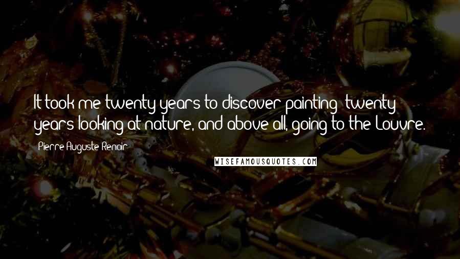 Pierre-Auguste Renoir Quotes: It took me twenty years to discover painting: twenty years looking at nature, and above all, going to the Louvre.