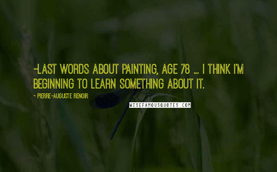 Pierre-Auguste Renoir Quotes: -last words about painting, age 78 ... I think I'm beginning to learn something about it.