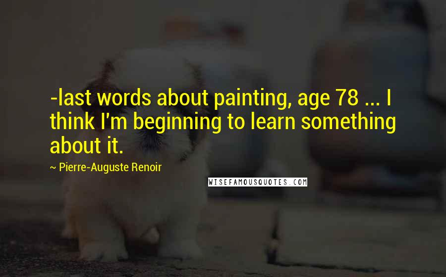 Pierre-Auguste Renoir Quotes: -last words about painting, age 78 ... I think I'm beginning to learn something about it.