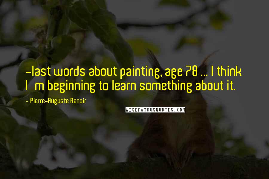 Pierre-Auguste Renoir Quotes: -last words about painting, age 78 ... I think I'm beginning to learn something about it.