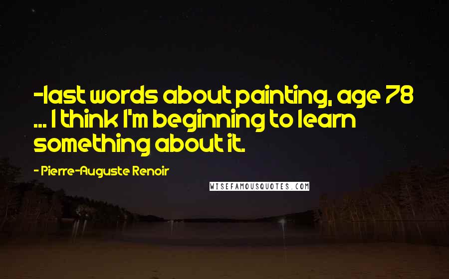 Pierre-Auguste Renoir Quotes: -last words about painting, age 78 ... I think I'm beginning to learn something about it.