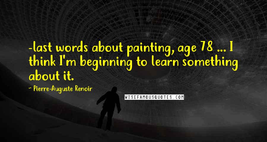 Pierre-Auguste Renoir Quotes: -last words about painting, age 78 ... I think I'm beginning to learn something about it.