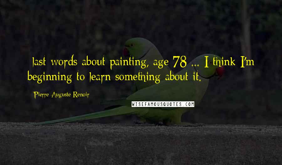 Pierre-Auguste Renoir Quotes: -last words about painting, age 78 ... I think I'm beginning to learn something about it.