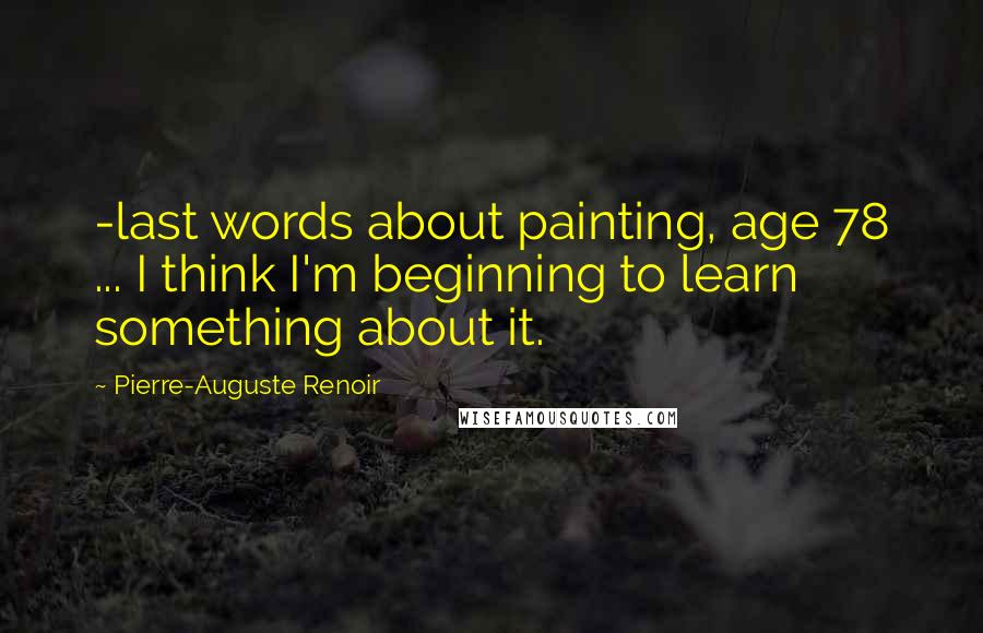 Pierre-Auguste Renoir Quotes: -last words about painting, age 78 ... I think I'm beginning to learn something about it.