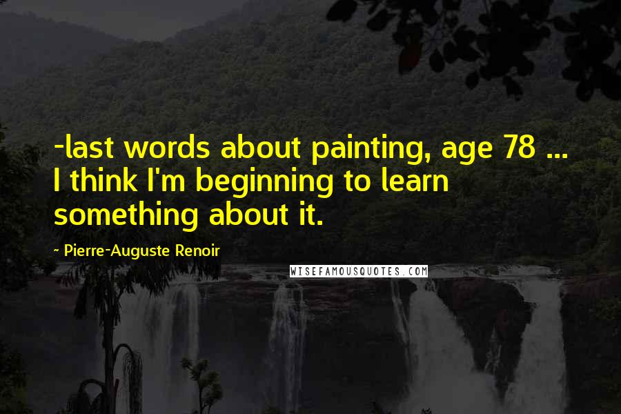 Pierre-Auguste Renoir Quotes: -last words about painting, age 78 ... I think I'm beginning to learn something about it.