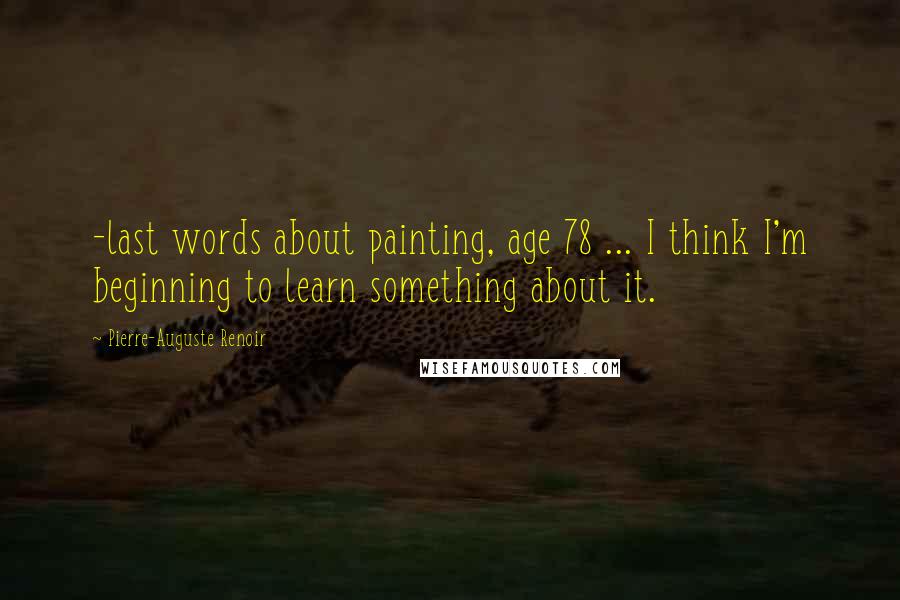 Pierre-Auguste Renoir Quotes: -last words about painting, age 78 ... I think I'm beginning to learn something about it.