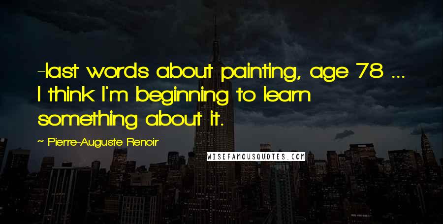 Pierre-Auguste Renoir Quotes: -last words about painting, age 78 ... I think I'm beginning to learn something about it.