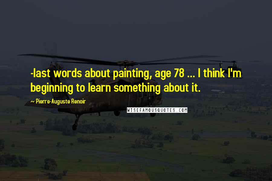 Pierre-Auguste Renoir Quotes: -last words about painting, age 78 ... I think I'm beginning to learn something about it.