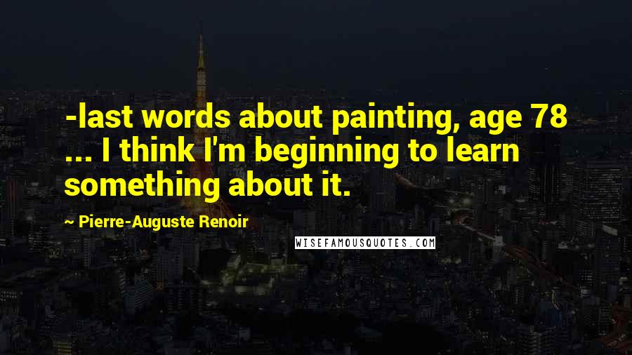 Pierre-Auguste Renoir Quotes: -last words about painting, age 78 ... I think I'm beginning to learn something about it.