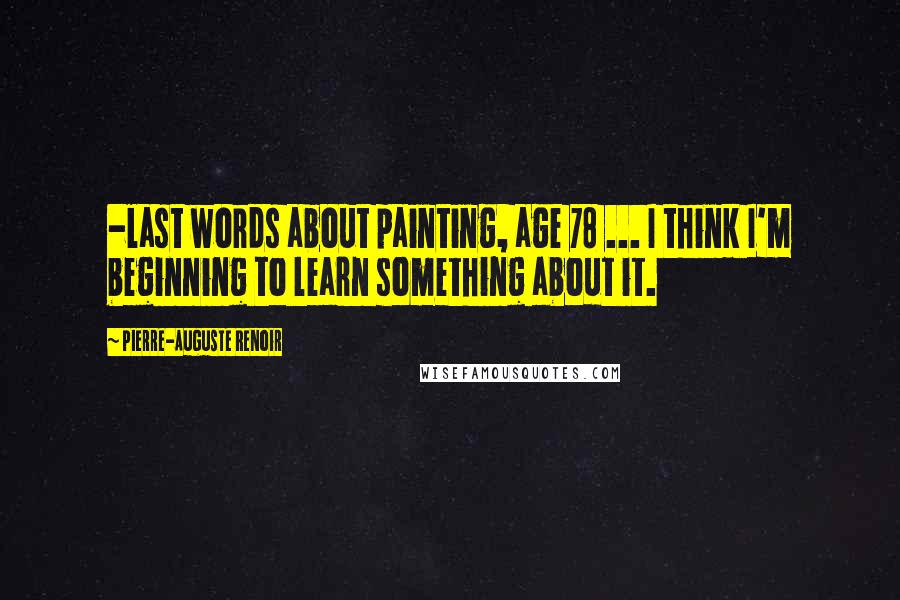 Pierre-Auguste Renoir Quotes: -last words about painting, age 78 ... I think I'm beginning to learn something about it.