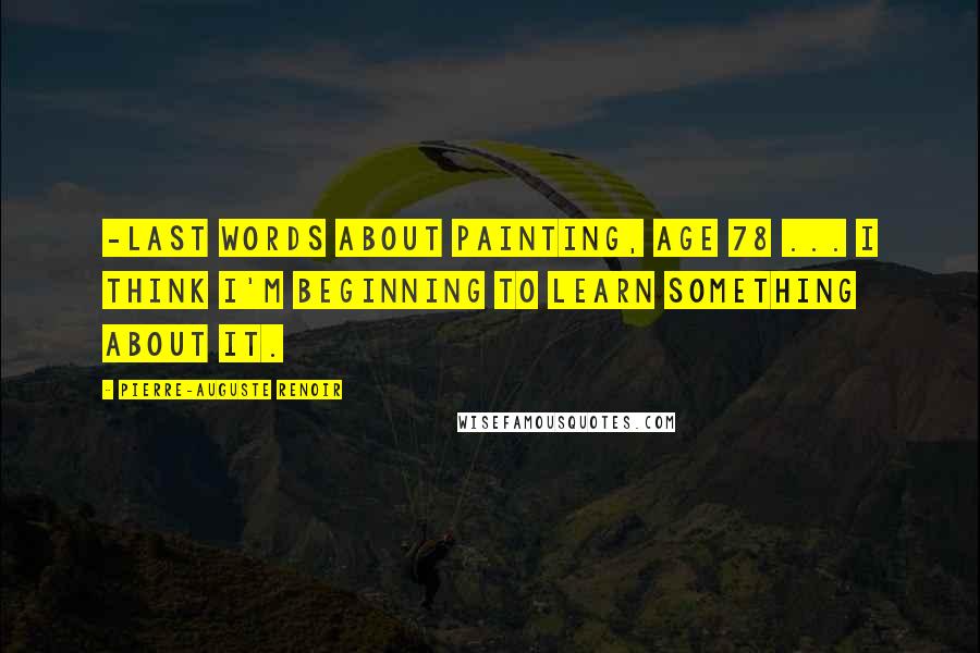 Pierre-Auguste Renoir Quotes: -last words about painting, age 78 ... I think I'm beginning to learn something about it.