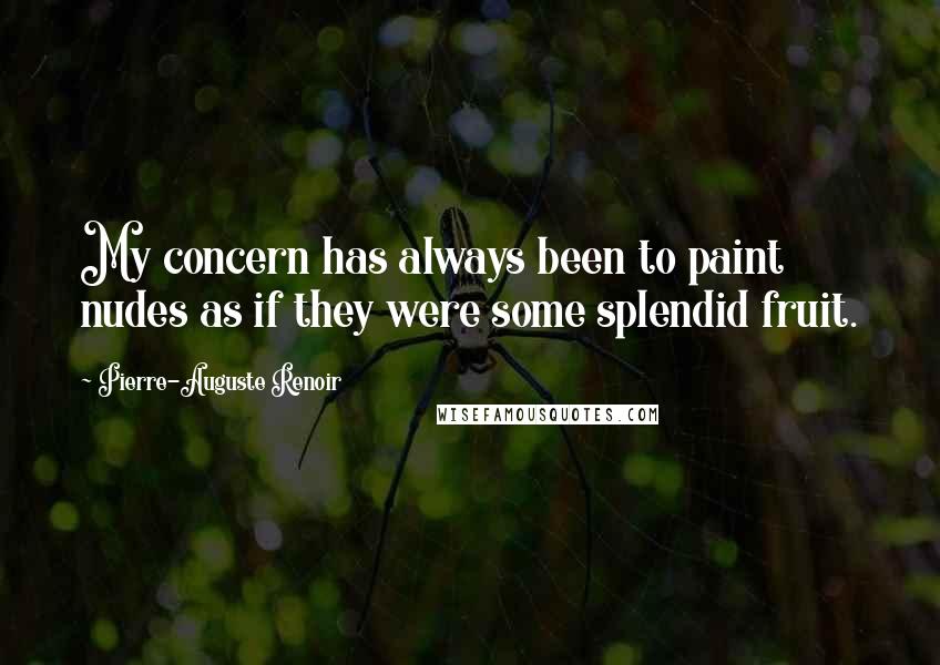 Pierre-Auguste Renoir Quotes: My concern has always been to paint nudes as if they were some splendid fruit.