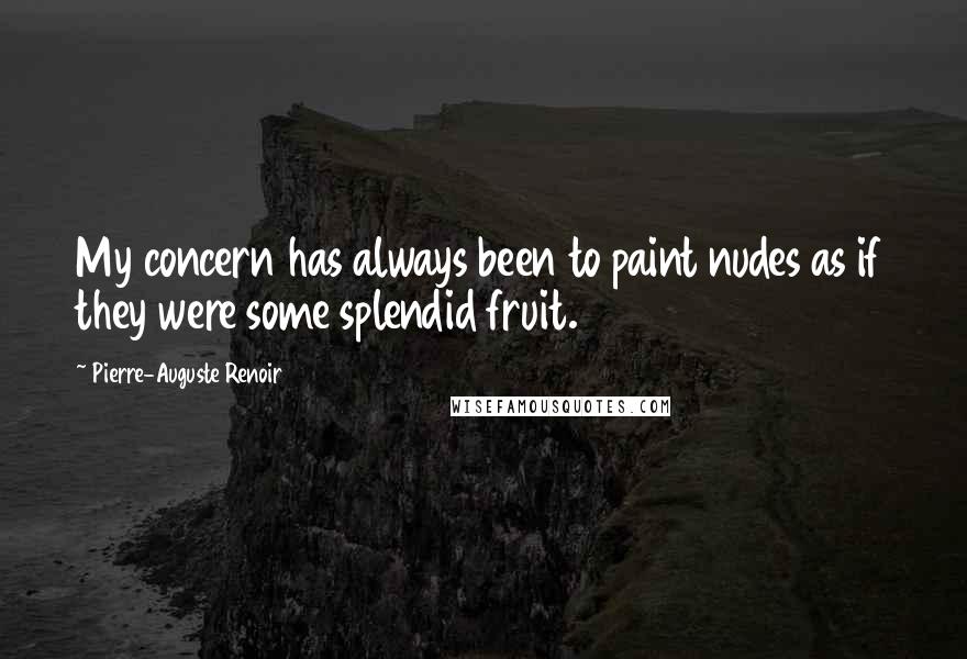 Pierre-Auguste Renoir Quotes: My concern has always been to paint nudes as if they were some splendid fruit.