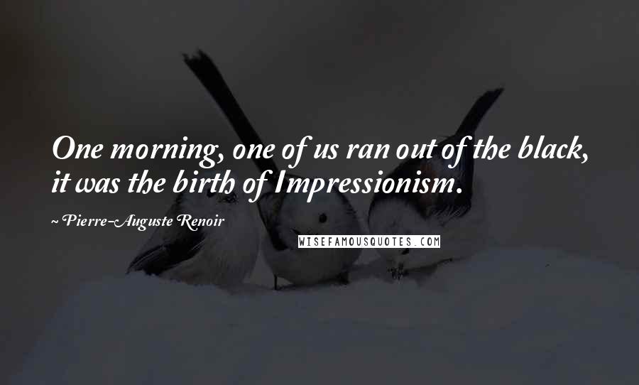 Pierre-Auguste Renoir Quotes: One morning, one of us ran out of the black, it was the birth of Impressionism.