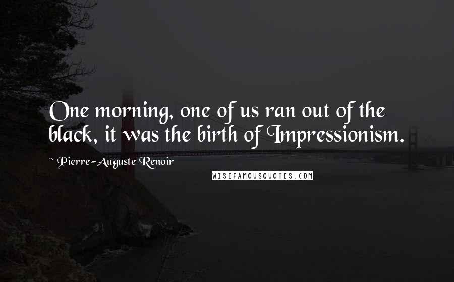 Pierre-Auguste Renoir Quotes: One morning, one of us ran out of the black, it was the birth of Impressionism.