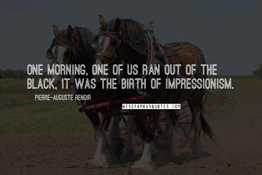 Pierre-Auguste Renoir Quotes: One morning, one of us ran out of the black, it was the birth of Impressionism.