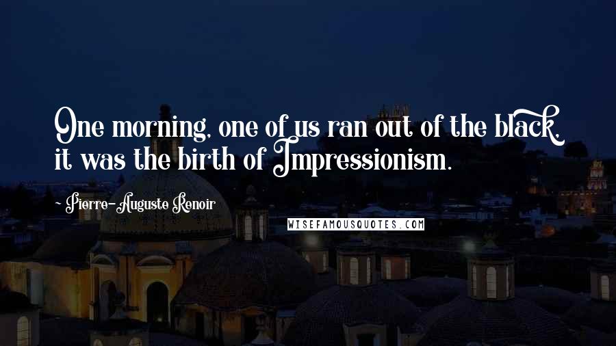 Pierre-Auguste Renoir Quotes: One morning, one of us ran out of the black, it was the birth of Impressionism.