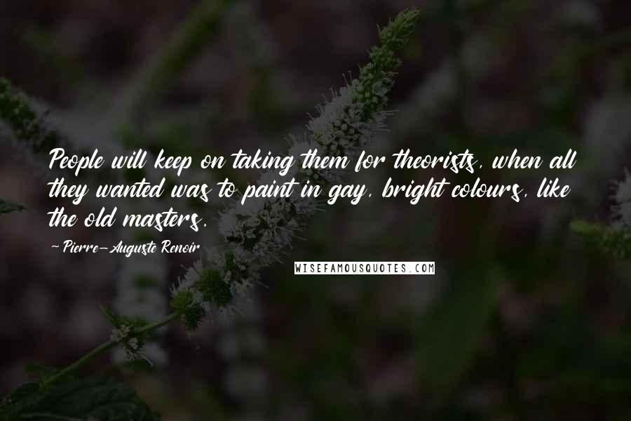 Pierre-Auguste Renoir Quotes: People will keep on taking them for theorists, when all they wanted was to paint in gay, bright colours, like the old masters.