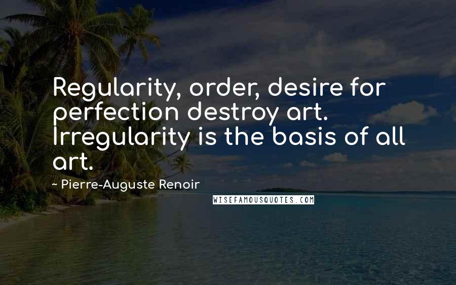 Pierre-Auguste Renoir Quotes: Regularity, order, desire for perfection destroy art. Irregularity is the basis of all art.