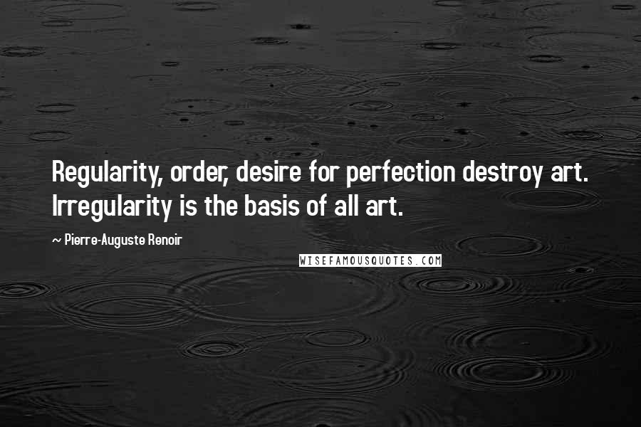 Pierre-Auguste Renoir Quotes: Regularity, order, desire for perfection destroy art. Irregularity is the basis of all art.