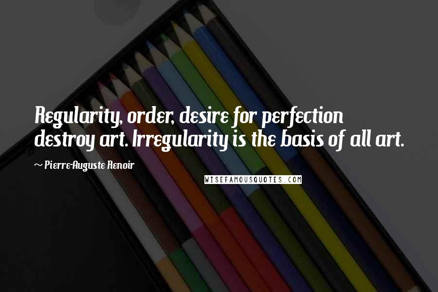 Pierre-Auguste Renoir Quotes: Regularity, order, desire for perfection destroy art. Irregularity is the basis of all art.