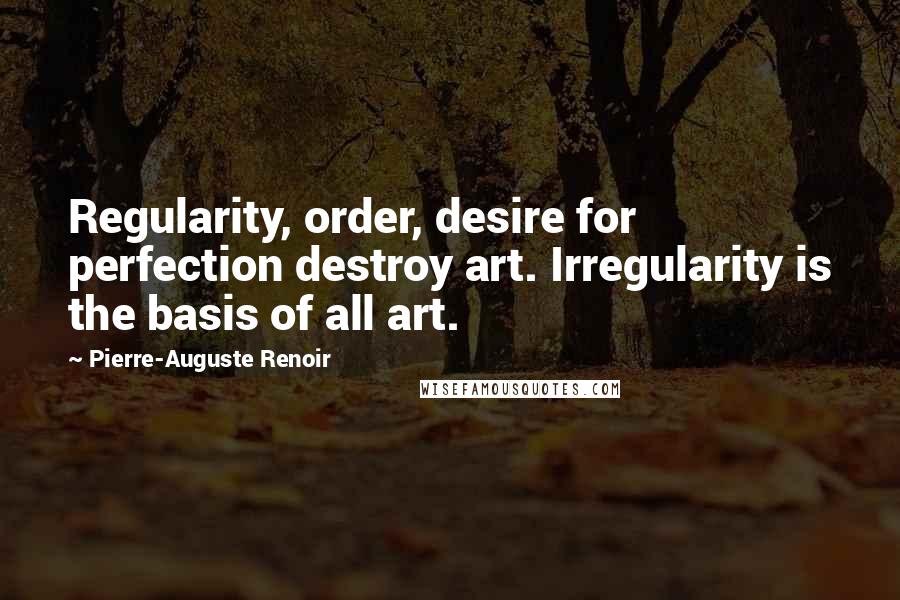 Pierre-Auguste Renoir Quotes: Regularity, order, desire for perfection destroy art. Irregularity is the basis of all art.