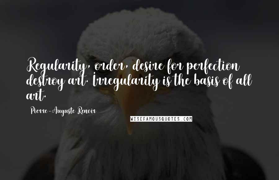 Pierre-Auguste Renoir Quotes: Regularity, order, desire for perfection destroy art. Irregularity is the basis of all art.