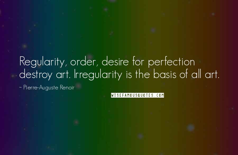 Pierre-Auguste Renoir Quotes: Regularity, order, desire for perfection destroy art. Irregularity is the basis of all art.