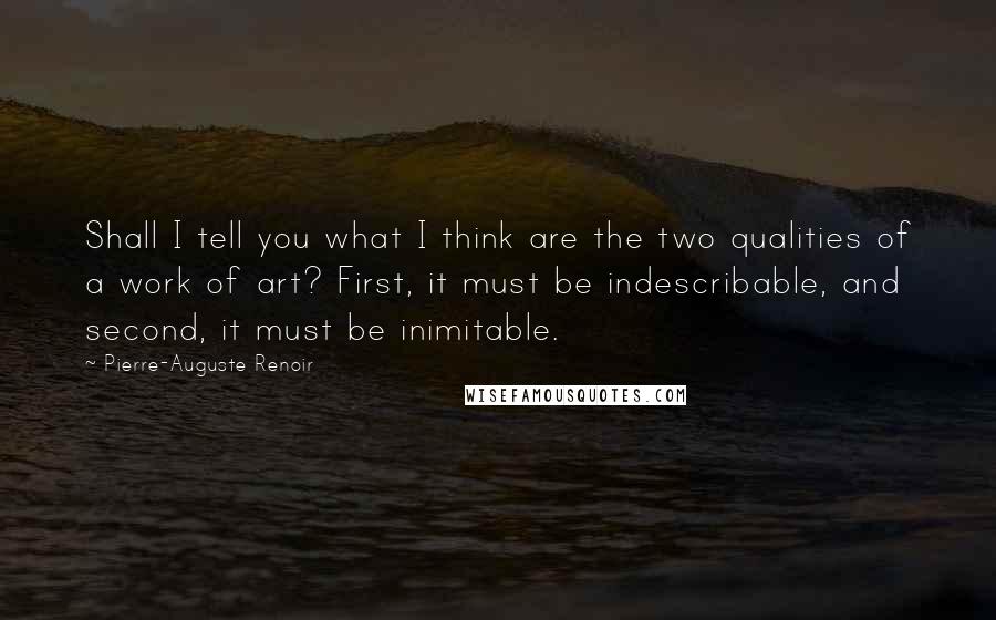 Pierre-Auguste Renoir Quotes: Shall I tell you what I think are the two qualities of a work of art? First, it must be indescribable, and second, it must be inimitable.