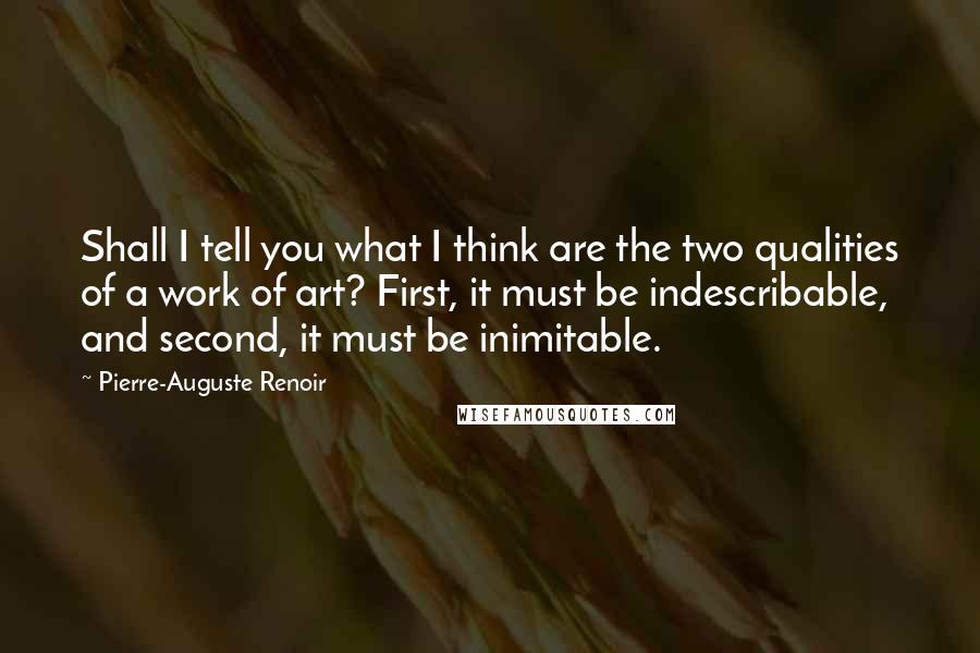 Pierre-Auguste Renoir Quotes: Shall I tell you what I think are the two qualities of a work of art? First, it must be indescribable, and second, it must be inimitable.