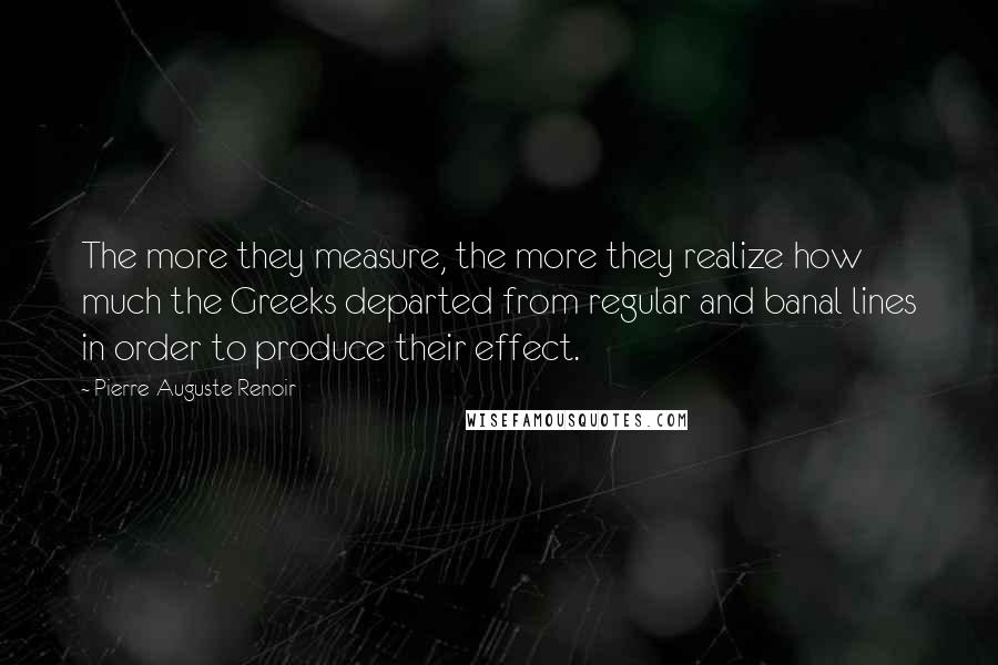 Pierre-Auguste Renoir Quotes: The more they measure, the more they realize how much the Greeks departed from regular and banal lines in order to produce their effect.