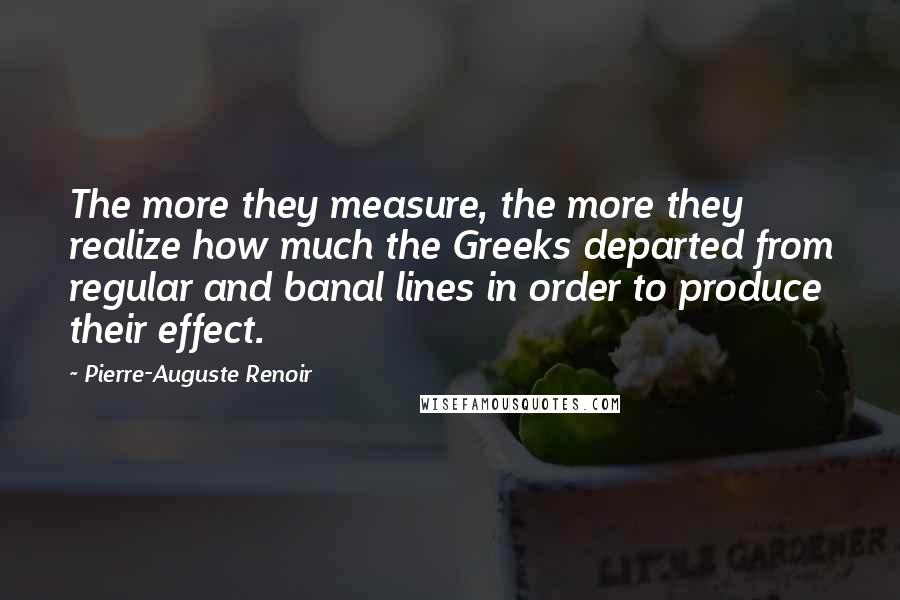 Pierre-Auguste Renoir Quotes: The more they measure, the more they realize how much the Greeks departed from regular and banal lines in order to produce their effect.