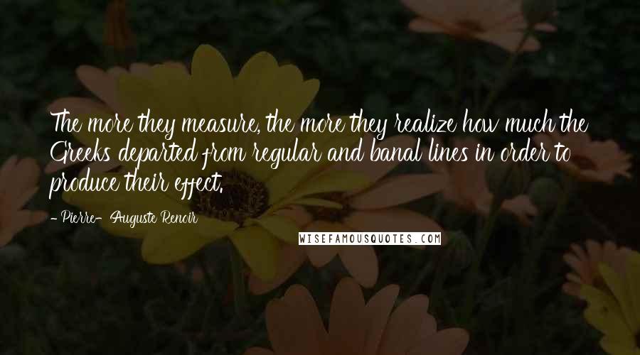 Pierre-Auguste Renoir Quotes: The more they measure, the more they realize how much the Greeks departed from regular and banal lines in order to produce their effect.