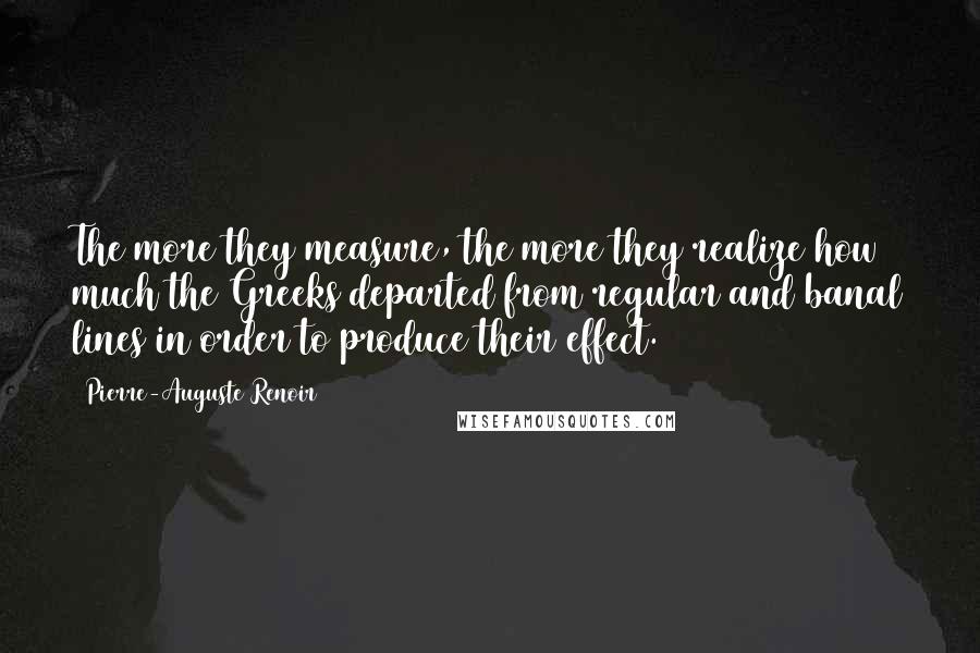 Pierre-Auguste Renoir Quotes: The more they measure, the more they realize how much the Greeks departed from regular and banal lines in order to produce their effect.