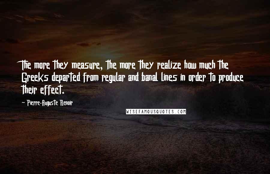 Pierre-Auguste Renoir Quotes: The more they measure, the more they realize how much the Greeks departed from regular and banal lines in order to produce their effect.