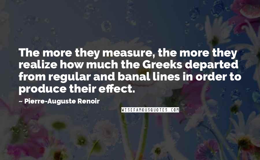 Pierre-Auguste Renoir Quotes: The more they measure, the more they realize how much the Greeks departed from regular and banal lines in order to produce their effect.