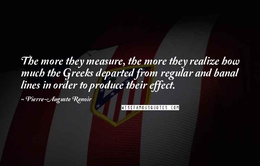 Pierre-Auguste Renoir Quotes: The more they measure, the more they realize how much the Greeks departed from regular and banal lines in order to produce their effect.