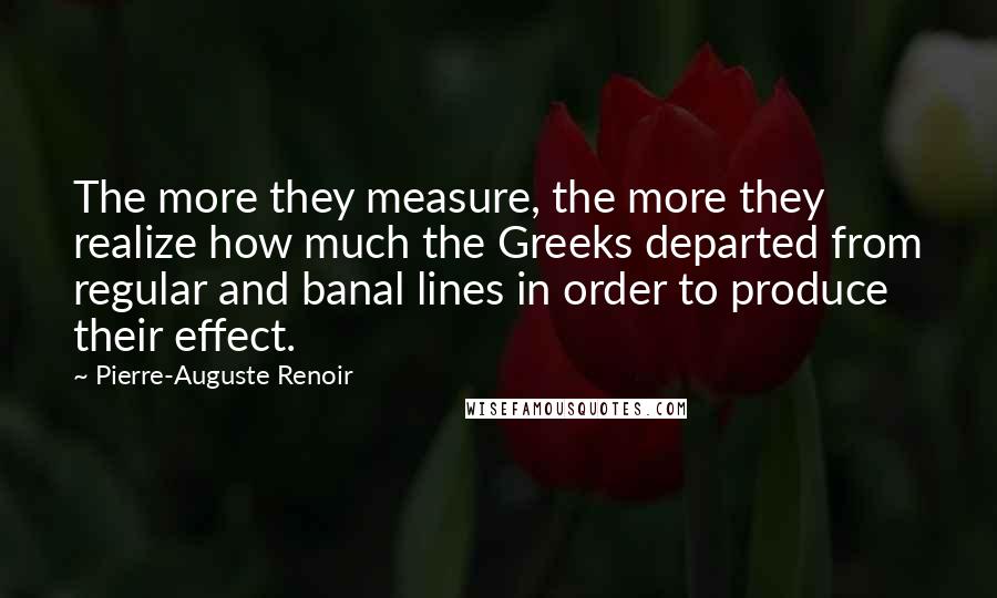 Pierre-Auguste Renoir Quotes: The more they measure, the more they realize how much the Greeks departed from regular and banal lines in order to produce their effect.