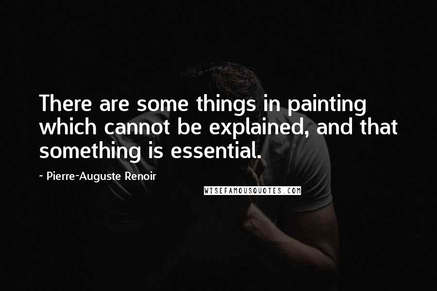 Pierre-Auguste Renoir Quotes: There are some things in painting which cannot be explained, and that something is essential.