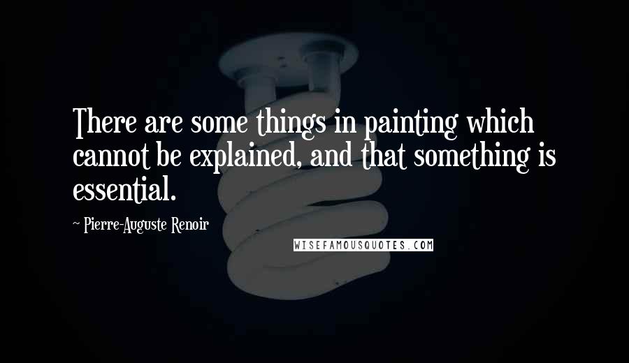 Pierre-Auguste Renoir Quotes: There are some things in painting which cannot be explained, and that something is essential.